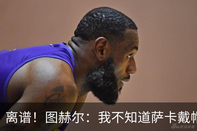 离谱！图赫尔：我不知道萨卡戴帽 没注意进球者名单