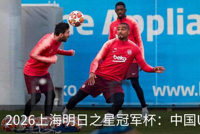2026上海明日之星冠军杯：中国U17男足战胜西甲劲旅毕尔巴鄂竞技提前出线