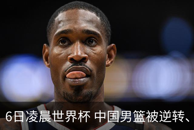 6日凌晨世界杯 中国男篮被逆转、第10名收官 31-45差距大 日本队惨败