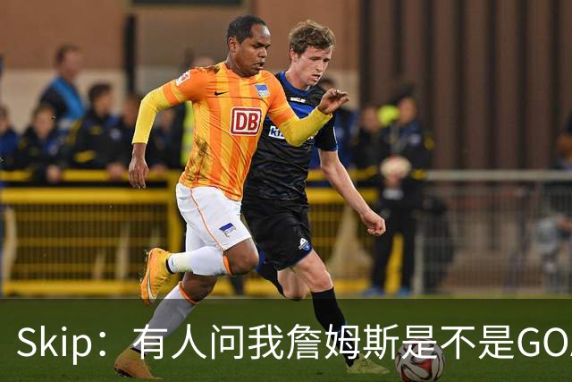 Skip：有人问我詹姆斯是不是GOAT 我回答这是个愚蠢的问题